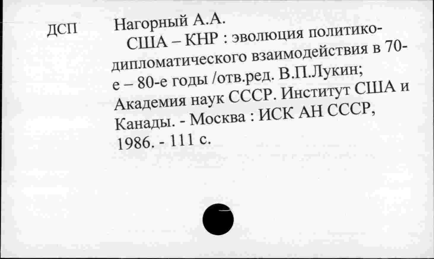 ﻿дсп
Нагорный А.А.
США - КНР : эволюция политикодипломатического взаимодействия в 70-е - 80-е годы /отв.ред. В.П.Лукин; Академия наук СССР. Институт США и Канады. - Москва : ИСК АН СССР, 1986.- 111 с.